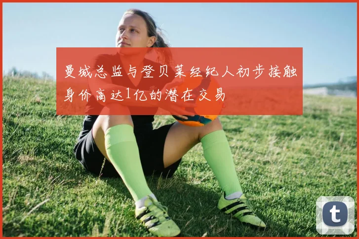 曼城总监与登贝莱经纪人初步接触身价高达1亿的潜在交易