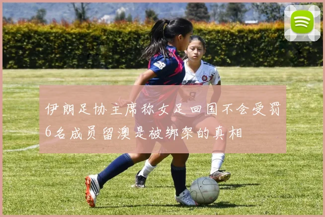 伊朗足协主席称女足回国不会受罚6名成员留澳是被绑架的真相